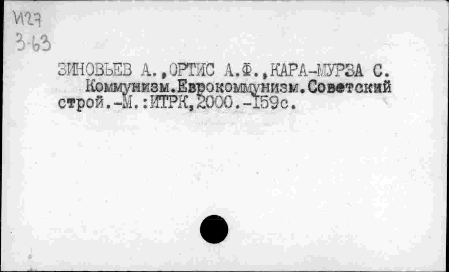 ﻿мг?
НЗ
ЗИНОВЬЕВ А.,ОРТИС А. Ф. »КАРА-МУРЗА С.
Коммунизм.Еврокоммунизм.Советекий строй.-1.:ИТРК,20007-159с.